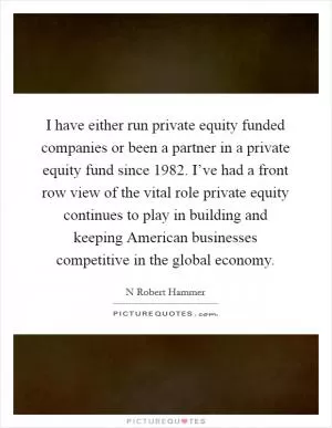 I have either run private equity funded companies or been a partner in a private equity fund since 1982. I’ve had a front row view of the vital role private equity continues to play in building and keeping American businesses competitive in the global economy Picture Quote #1