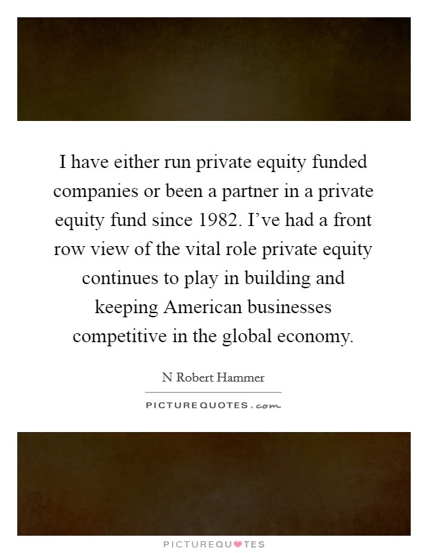 I have either run private equity funded companies or been a partner in a private equity fund since 1982. I've had a front row view of the vital role private equity continues to play in building and keeping American businesses competitive in the global economy. Picture Quote #1