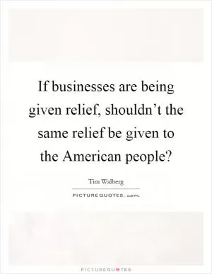 If businesses are being given relief, shouldn’t the same relief be given to the American people? Picture Quote #1