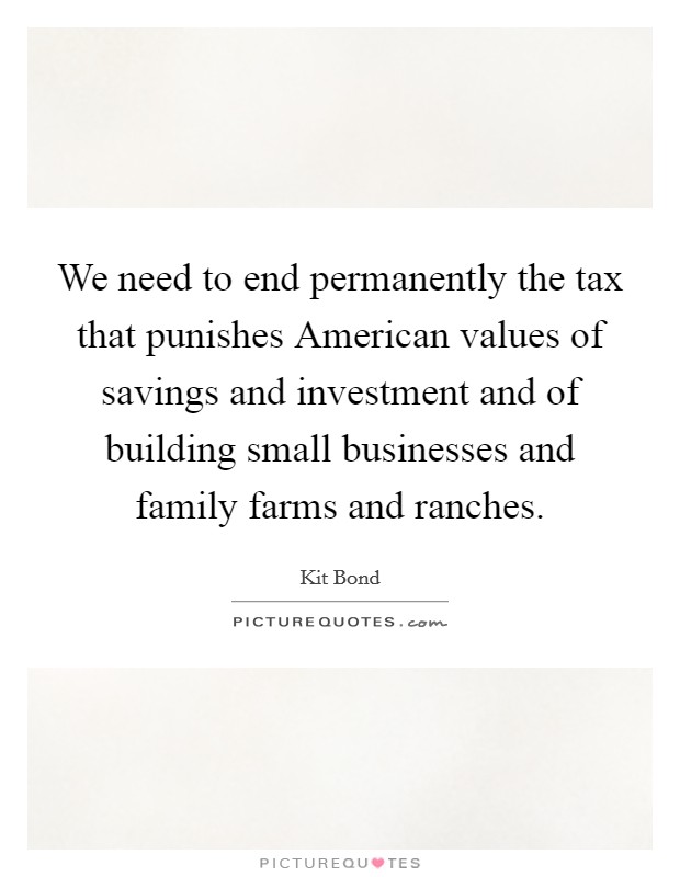 We need to end permanently the tax that punishes American values of savings and investment and of building small businesses and family farms and ranches. Picture Quote #1
