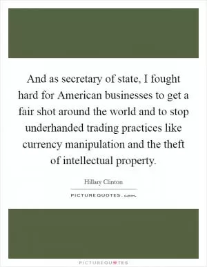 And as secretary of state, I fought hard for American businesses to get a fair shot around the world and to stop underhanded trading practices like currency manipulation and the theft of intellectual property Picture Quote #1