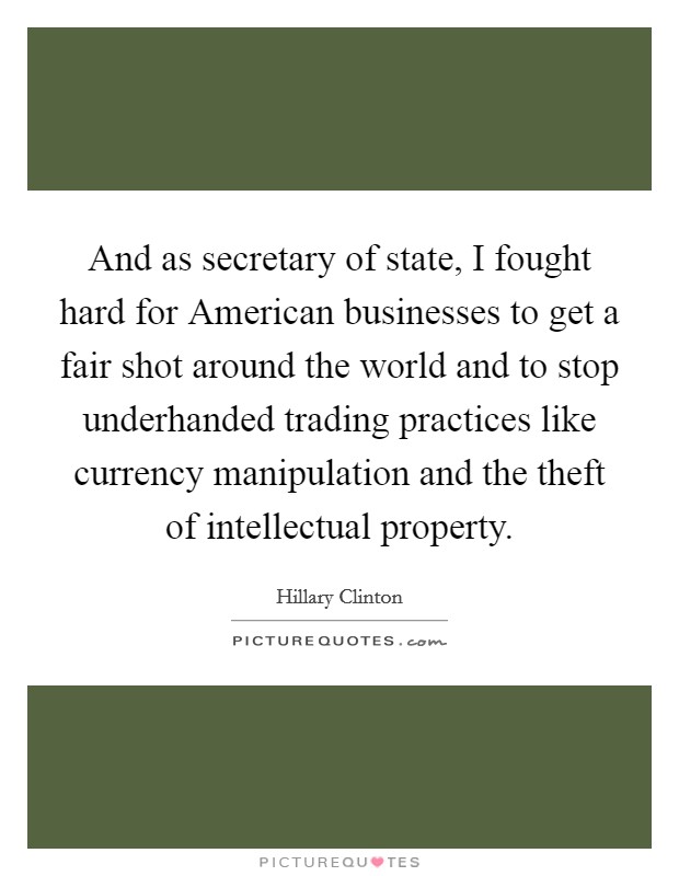 And as secretary of state, I fought hard for American businesses to get a fair shot around the world and to stop underhanded trading practices like currency manipulation and the theft of intellectual property. Picture Quote #1