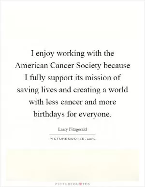 I enjoy working with the American Cancer Society because I fully support its mission of saving lives and creating a world with less cancer and more birthdays for everyone Picture Quote #1