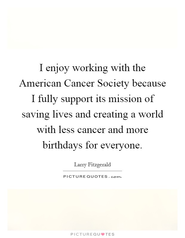 I enjoy working with the American Cancer Society because I fully support its mission of saving lives and creating a world with less cancer and more birthdays for everyone. Picture Quote #1