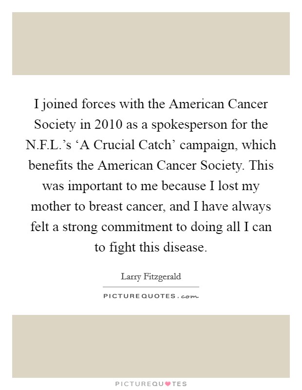 I joined forces with the American Cancer Society in 2010 as a spokesperson for the N.F.L.'s ‘A Crucial Catch' campaign, which benefits the American Cancer Society. This was important to me because I lost my mother to breast cancer, and I have always felt a strong commitment to doing all I can to fight this disease. Picture Quote #1