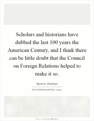 Scholars and historians have dubbed the last 100 years the American Century, and I think there can be little doubt that the Council on Foreign Relations helped to make it so Picture Quote #1