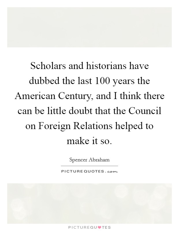Scholars and historians have dubbed the last 100 years the American Century, and I think there can be little doubt that the Council on Foreign Relations helped to make it so. Picture Quote #1