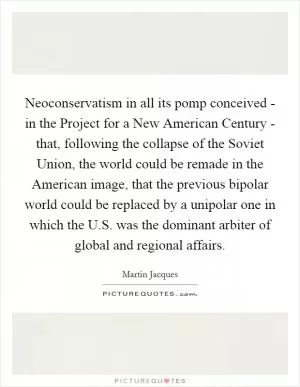 Neoconservatism in all its pomp conceived - in the Project for a New American Century - that, following the collapse of the Soviet Union, the world could be remade in the American image, that the previous bipolar world could be replaced by a unipolar one in which the U.S. was the dominant arbiter of global and regional affairs Picture Quote #1