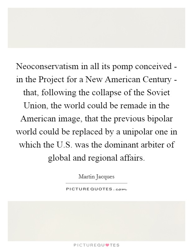 Neoconservatism in all its pomp conceived - in the Project for a New American Century - that, following the collapse of the Soviet Union, the world could be remade in the American image, that the previous bipolar world could be replaced by a unipolar one in which the U.S. was the dominant arbiter of global and regional affairs. Picture Quote #1