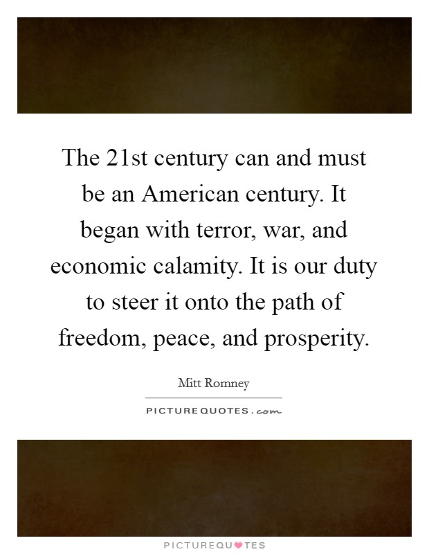 The 21st century can and must be an American century. It began with terror, war, and economic calamity. It is our duty to steer it onto the path of freedom, peace, and prosperity. Picture Quote #1