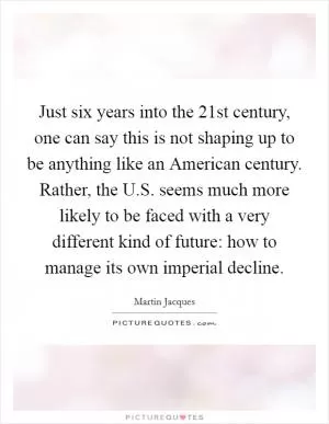 Just six years into the 21st century, one can say this is not shaping up to be anything like an American century. Rather, the U.S. seems much more likely to be faced with a very different kind of future: how to manage its own imperial decline Picture Quote #1
