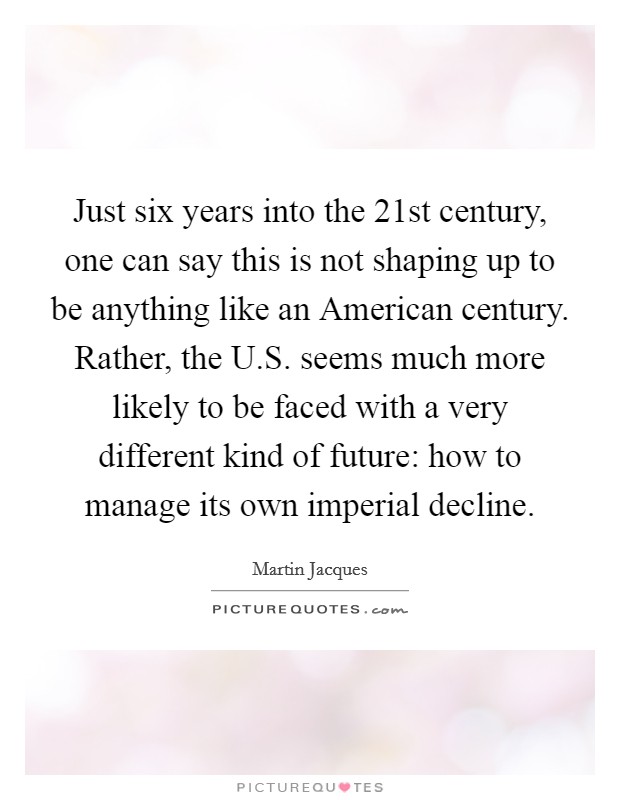 Just six years into the 21st century, one can say this is not shaping up to be anything like an American century. Rather, the U.S. seems much more likely to be faced with a very different kind of future: how to manage its own imperial decline. Picture Quote #1
