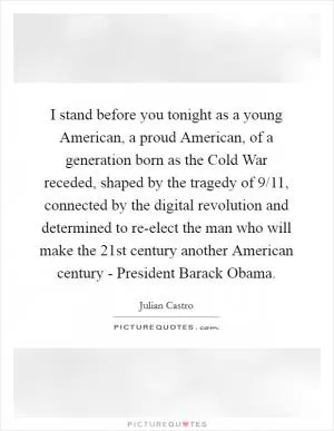 I stand before you tonight as a young American, a proud American, of a generation born as the Cold War receded, shaped by the tragedy of 9/11, connected by the digital revolution and determined to re-elect the man who will make the 21st century another American century - President Barack Obama Picture Quote #1