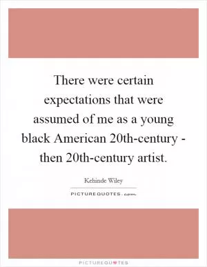 There were certain expectations that were assumed of me as a young black American 20th-century - then 20th-century artist Picture Quote #1
