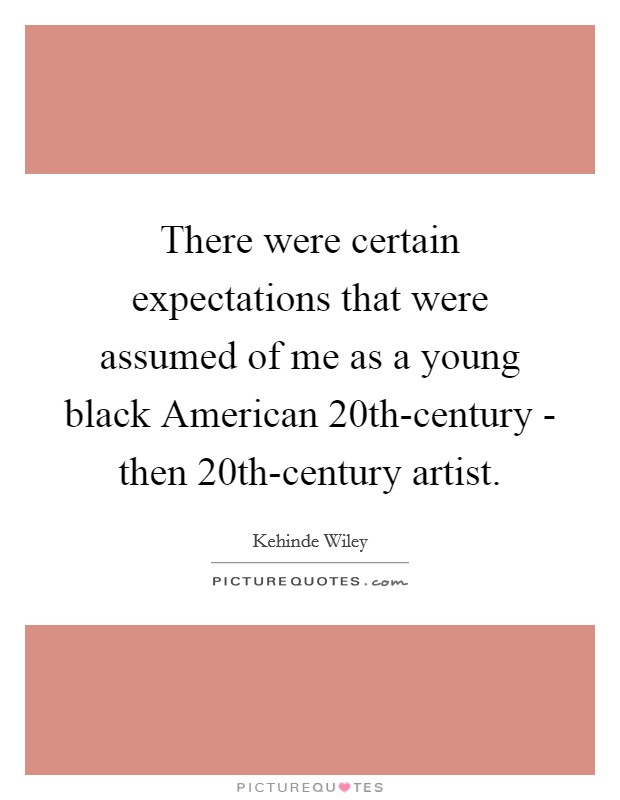 There were certain expectations that were assumed of me as a young black American 20th-century - then 20th-century artist. Picture Quote #1