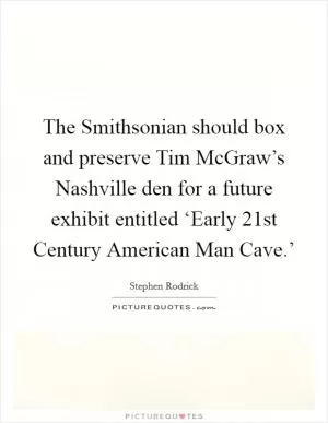The Smithsonian should box and preserve Tim McGraw’s Nashville den for a future exhibit entitled ‘Early 21st Century American Man Cave.’ Picture Quote #1
