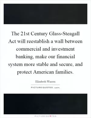 The 21st Century Glass-Steagall Act will reestablish a wall between commercial and investment banking, make our financial system more stable and secure, and protect American families Picture Quote #1