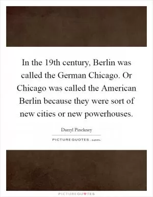 In the 19th century, Berlin was called the German Chicago. Or Chicago was called the American Berlin because they were sort of new cities or new powerhouses Picture Quote #1
