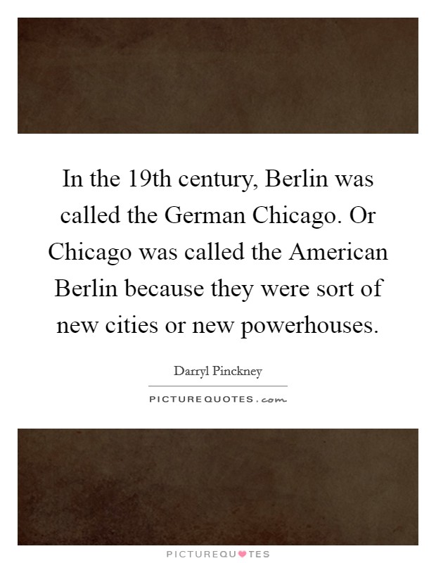 In the 19th century, Berlin was called the German Chicago. Or Chicago was called the American Berlin because they were sort of new cities or new powerhouses. Picture Quote #1