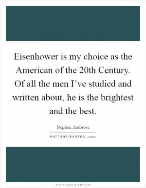 Eisenhower is my choice as the American of the 20th Century. Of all the men I’ve studied and written about, he is the brightest and the best Picture Quote #1
