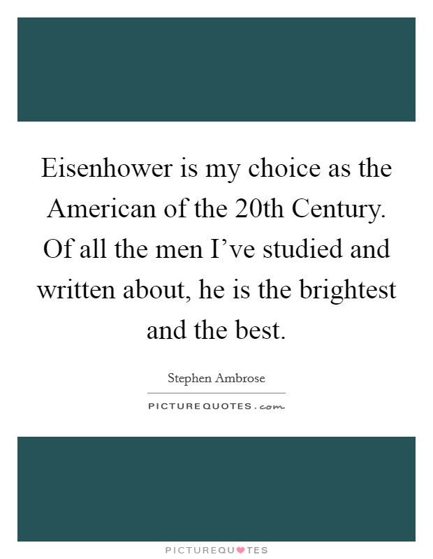 Eisenhower is my choice as the American of the 20th Century. Of all the men I've studied and written about, he is the brightest and the best. Picture Quote #1