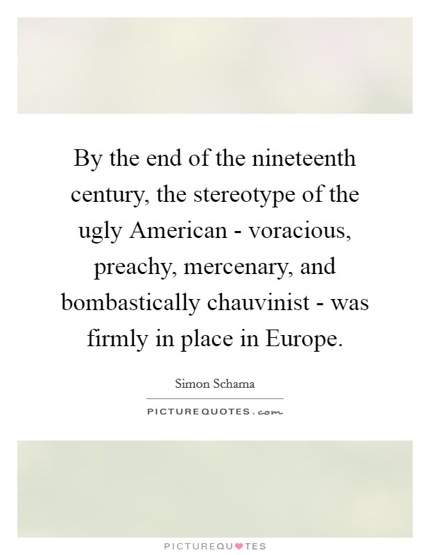 By the end of the nineteenth century, the stereotype of the ugly American - voracious, preachy, mercenary, and bombastically chauvinist - was firmly in place in Europe. Picture Quote #1