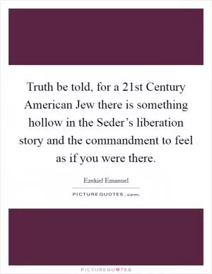 Truth be told, for a 21st Century American Jew there is something hollow in the Seder’s liberation story and the commandment to feel as if you were there Picture Quote #1