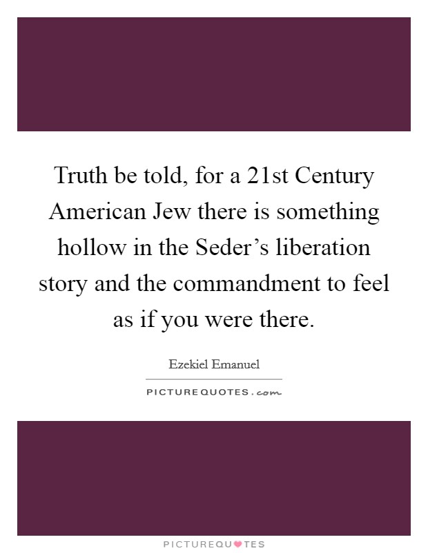 Truth be told, for a 21st Century American Jew there is something hollow in the Seder's liberation story and the commandment to feel as if you were there. Picture Quote #1