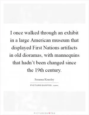 I once walked through an exhibit in a large American museum that displayed First Nations artifacts in old dioramas, with mannequins that hadn’t been changed since the 19th century Picture Quote #1