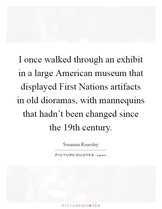 I once walked through an exhibit in a large American museum that displayed First Nations artifacts in old dioramas, with mannequins that hadn't been changed since the 19th century. Picture Quote #1