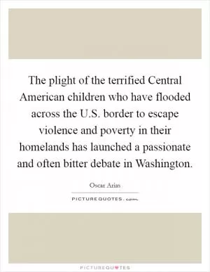The plight of the terrified Central American children who have flooded across the U.S. border to escape violence and poverty in their homelands has launched a passionate and often bitter debate in Washington Picture Quote #1