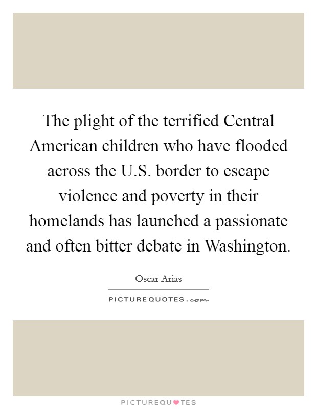 The plight of the terrified Central American children who have flooded across the U.S. border to escape violence and poverty in their homelands has launched a passionate and often bitter debate in Washington. Picture Quote #1