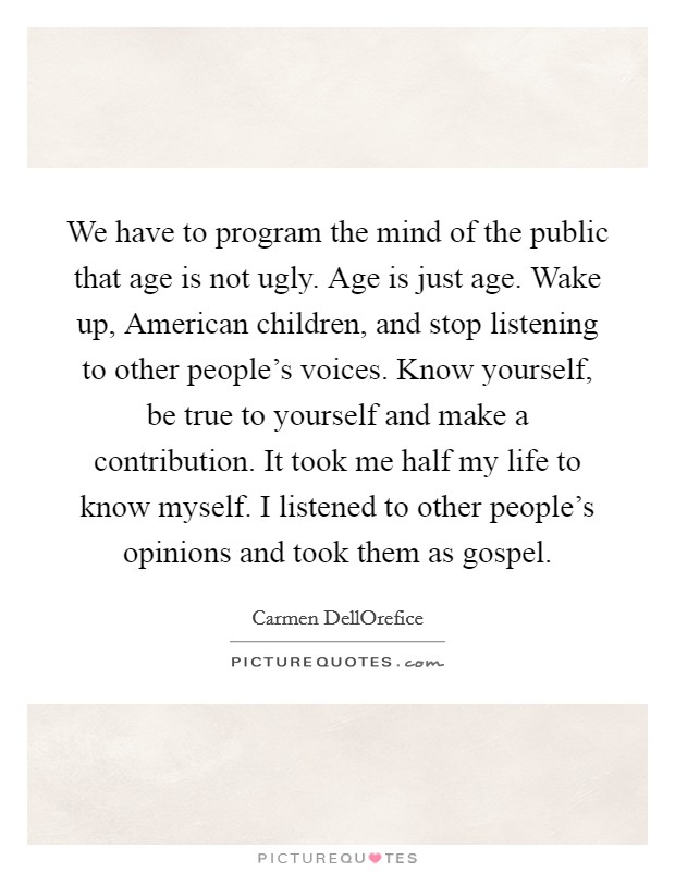 We have to program the mind of the public that age is not ugly. Age is just age. Wake up, American children, and stop listening to other people's voices. Know yourself, be true to yourself and make a contribution. It took me half my life to know myself. I listened to other people's opinions and took them as gospel. Picture Quote #1