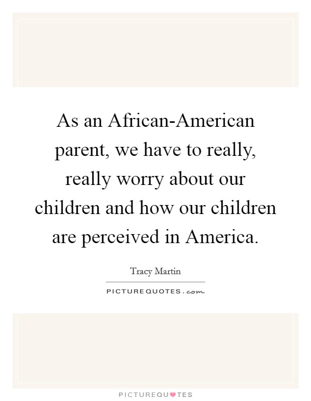 As an African-American parent, we have to really, really worry about our children and how our children are perceived in America. Picture Quote #1