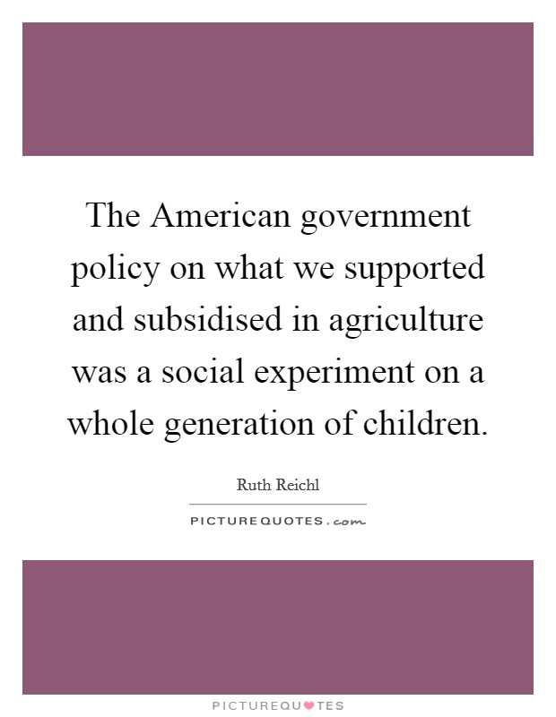 The American government policy on what we supported and subsidised in agriculture was a social experiment on a whole generation of children. Picture Quote #1