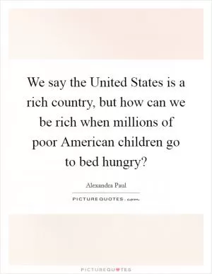We say the United States is a rich country, but how can we be rich when millions of poor American children go to bed hungry? Picture Quote #1