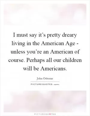I must say it’s pretty dreary living in the American Age - unless you’re an American of course. Perhaps all our children will be Americans Picture Quote #1