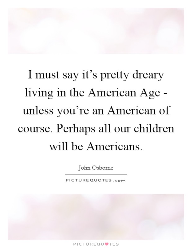 I must say it's pretty dreary living in the American Age - unless you're an American of course. Perhaps all our children will be Americans. Picture Quote #1