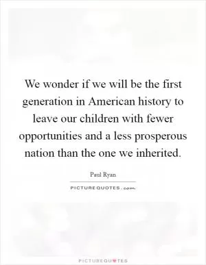 We wonder if we will be the first generation in American history to leave our children with fewer opportunities and a less prosperous nation than the one we inherited Picture Quote #1