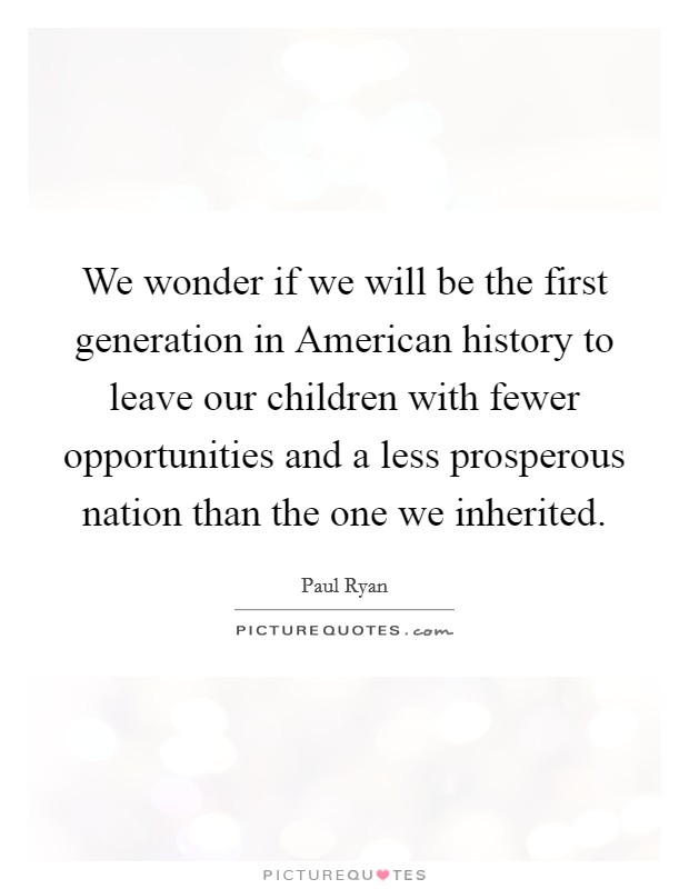 We wonder if we will be the first generation in American history to leave our children with fewer opportunities and a less prosperous nation than the one we inherited. Picture Quote #1