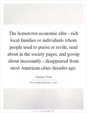 The hometown economic elite - rich local families or individuals whom people used to praise or revile, read about in the society pages, and gossip about incessantly - disappeared from most American cities decades ago Picture Quote #1