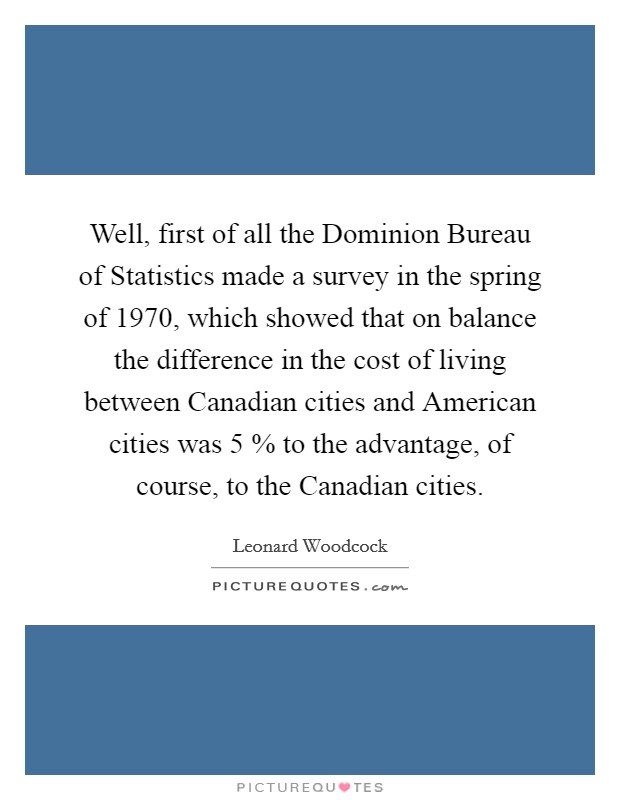 Well, first of all the Dominion Bureau of Statistics made a survey in the spring of 1970, which showed that on balance the difference in the cost of living between Canadian cities and American cities was 5 % to the advantage, of course, to the Canadian cities. Picture Quote #1