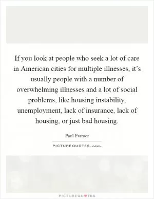 If you look at people who seek a lot of care in American cities for multiple illnesses, it’s usually people with a number of overwhelming illnesses and a lot of social problems, like housing instability, unemployment, lack of insurance, lack of housing, or just bad housing Picture Quote #1