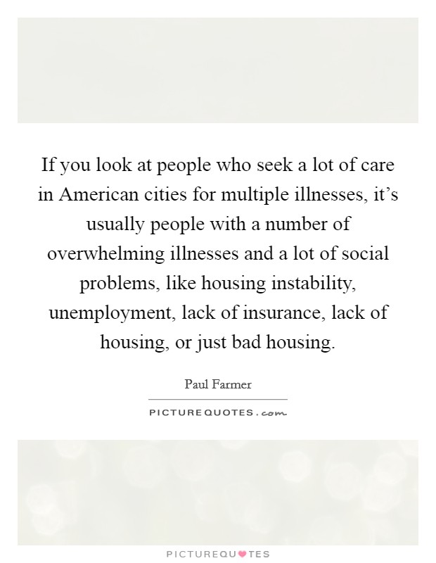 If you look at people who seek a lot of care in American cities for multiple illnesses, it's usually people with a number of overwhelming illnesses and a lot of social problems, like housing instability, unemployment, lack of insurance, lack of housing, or just bad housing. Picture Quote #1
