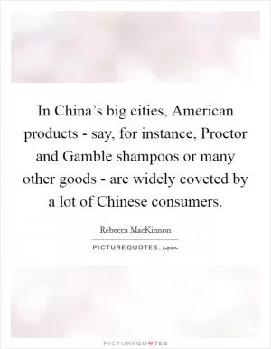 In China’s big cities, American products - say, for instance, Proctor and Gamble shampoos or many other goods - are widely coveted by a lot of Chinese consumers Picture Quote #1