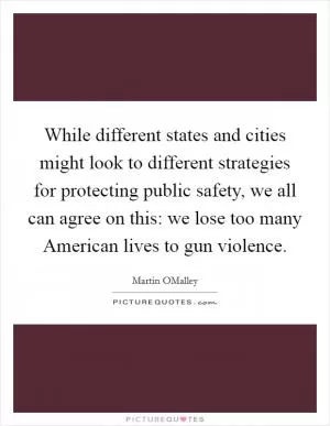 While different states and cities might look to different strategies for protecting public safety, we all can agree on this: we lose too many American lives to gun violence Picture Quote #1
