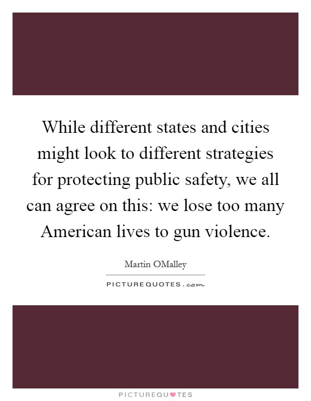 While different states and cities might look to different strategies for protecting public safety, we all can agree on this: we lose too many American lives to gun violence. Picture Quote #1