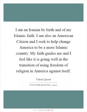 I am an Iranian by birth and of my Islamic faith. I am also an American Citizen and I seek to help change America to be a more Islamic country. My faith guides me and I feel like it is going well in the transition of using freedom of religion in America against itself Picture Quote #1