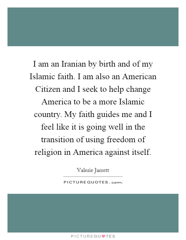I am an Iranian by birth and of my Islamic faith. I am also an American Citizen and I seek to help change America to be a more Islamic country. My faith guides me and I feel like it is going well in the transition of using freedom of religion in America against itself. Picture Quote #1