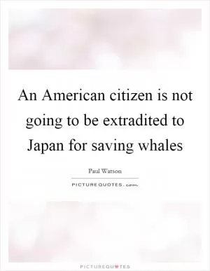 An American citizen is not going to be extradited to Japan for saving whales Picture Quote #1